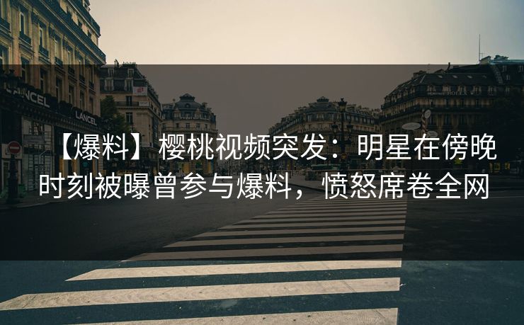 【爆料】樱桃视频突发：明星在傍晚时刻被曝曾参与爆料，愤怒席卷全网