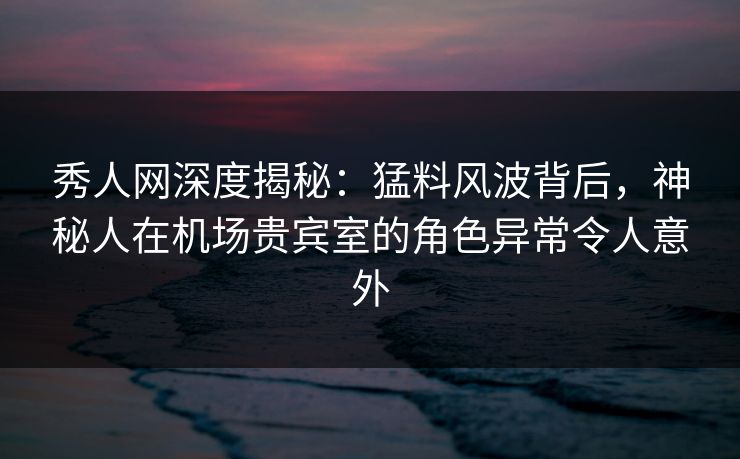 秀人网深度揭秘:猛料风波背后,神秘人在机场贵宾室的角色异常令人意外