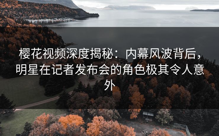 樱花视频深度揭秘：内幕风波背后，明星在记者发布会的角色极其令人意外
