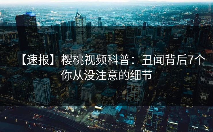 【速报】樱桃视频科普：丑闻背后7个你从没注意的细节