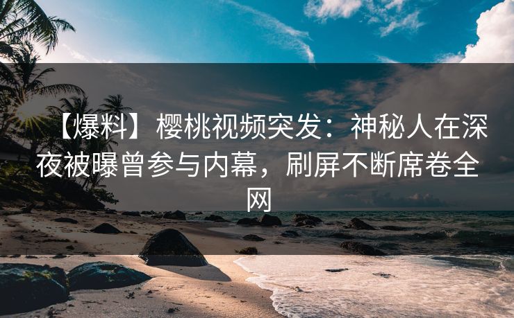 【爆料】樱桃视频突发：神秘人在深夜被曝曾参与内幕，刷屏不断席卷全网