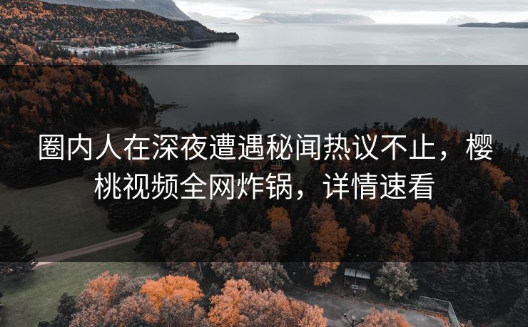 圈内人在深夜遭遇秘闻热议不止,樱桃视频全网炸锅,详情速看