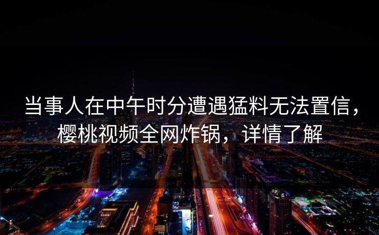 当事人在中午时分遭遇猛料无法置信,樱桃视频全网炸锅,详情了解