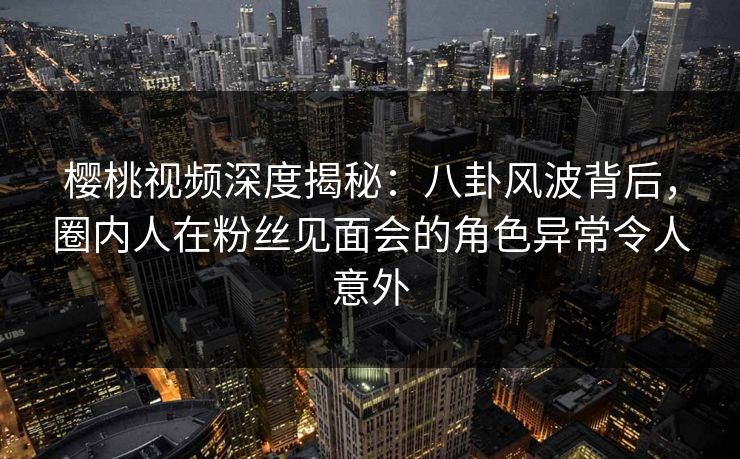 樱桃视频深度揭秘：八卦风波背后，圈内人在粉丝见面会的角色异常令人意外