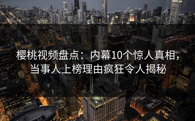 樱桃视频盘点：内幕10个惊人真相，当事人上榜理由疯狂令人揭秘