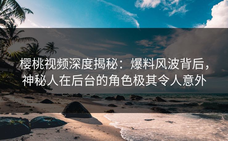 樱桃视频深度揭秘：爆料风波背后，神秘人在后台的角色极其令人意外