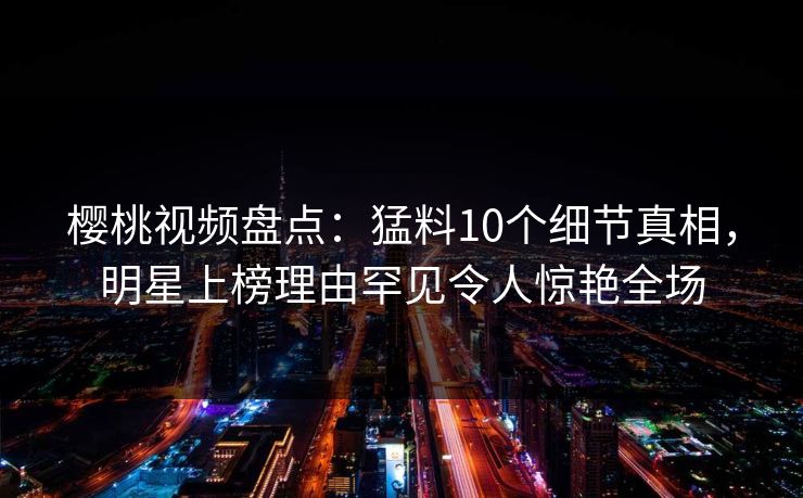 樱桃视频盘点：猛料10个细节真相，明星上榜理由罕见令人惊艳全场