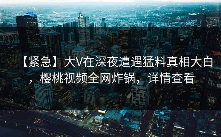 【紧急】大V在深夜遭遇猛料真相大白,樱桃视频全网炸锅,详情查看