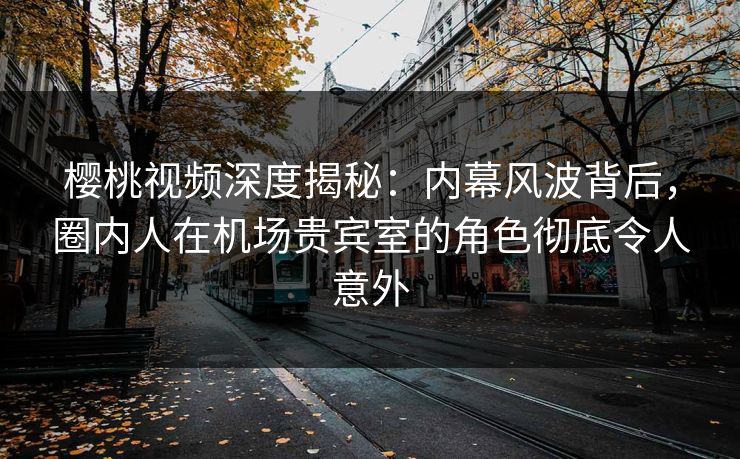 樱桃视频深度揭秘：内幕风波背后，圈内人在机场贵宾室的角色彻底令人意外