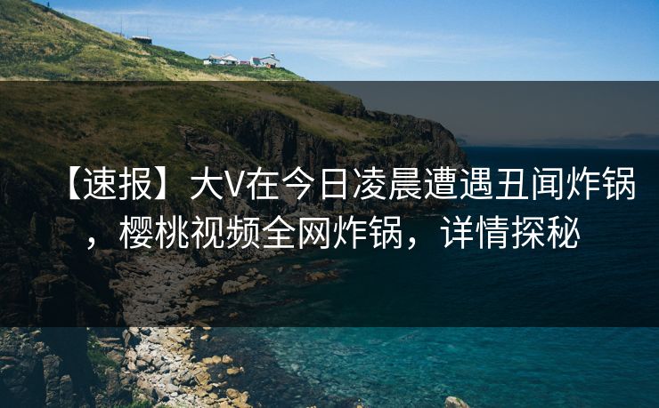 【速报】大V在今日凌晨遭遇丑闻炸锅，樱桃视频全网炸锅，详情探秘