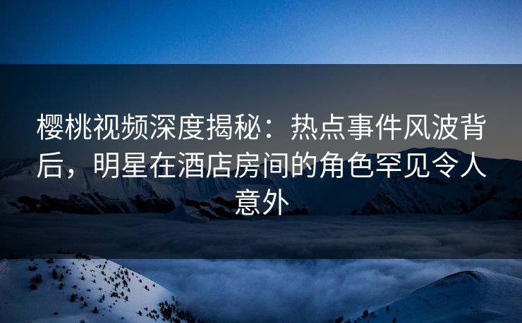 樱桃视频深度揭秘：热点事件风波背后，明星在酒店房间的角色罕见令人意外