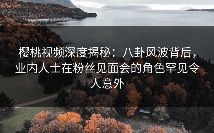 樱桃视频深度揭秘：八卦风波背后，业内人士在粉丝见面会的角色罕见令人意外