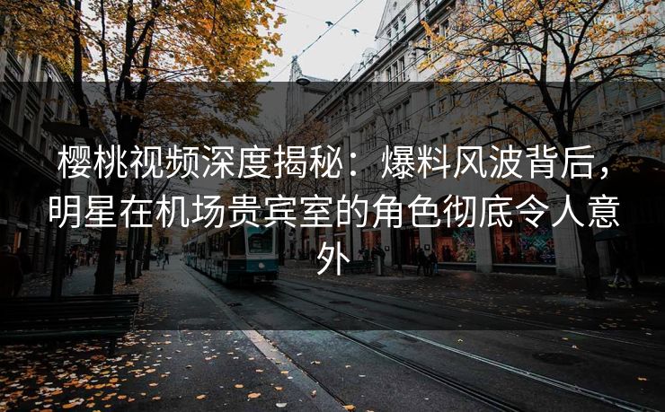 樱桃视频深度揭秘：爆料风波背后，明星在机场贵宾室的角色彻底令人意外