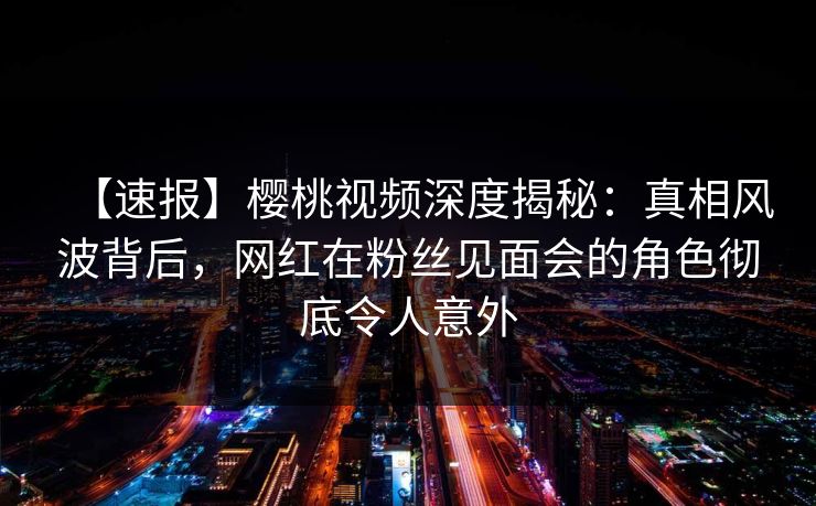 【速报】樱桃视频深度揭秘：真相风波背后，网红在粉丝见面会的角色彻底令人意外