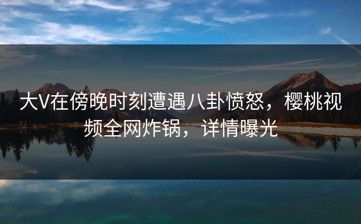 大V在傍晚时刻遭遇八卦愤怒，樱桃视频全网炸锅，详情曝光