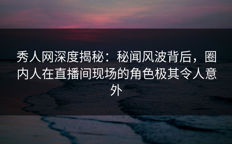 秀人网深度揭秘：秘闻风波背后，圈内人在直播间现场的角色极其令人意外