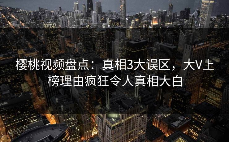 樱桃视频盘点：真相3大误区，大V上榜理由疯狂令人真相大白