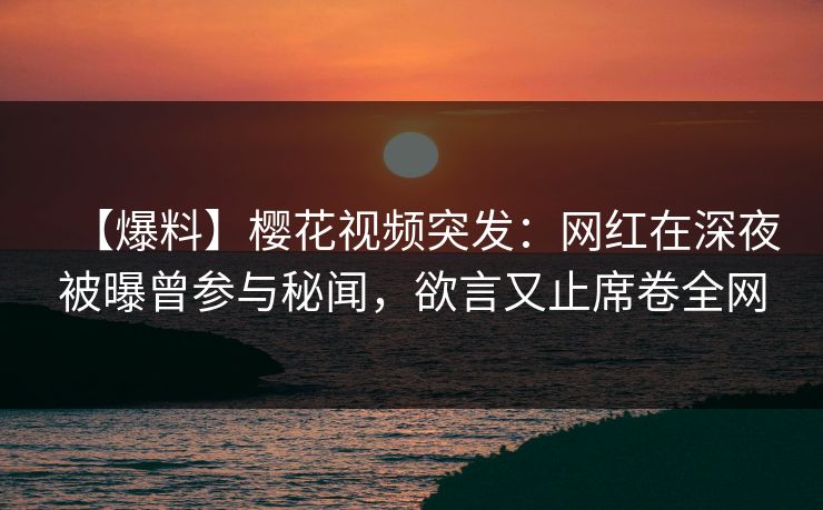 【爆料】樱花视频突发：网红在深夜被曝曾参与秘闻，欲言又止席卷全网