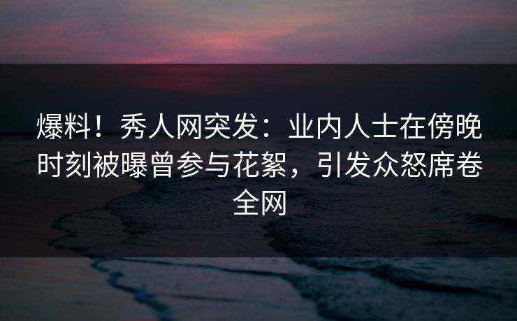爆料！秀人网突发：业内人士在傍晚时刻被曝曾参与花絮，引发众怒席卷全网