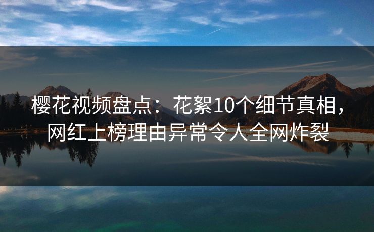 樱花视频盘点：花絮10个细节真相，网红上榜理由异常令人全网炸裂