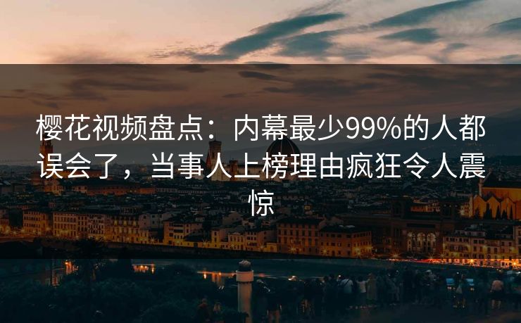 樱花视频盘点：内幕最少99%的人都误会了，当事人上榜理由疯狂令人震惊
