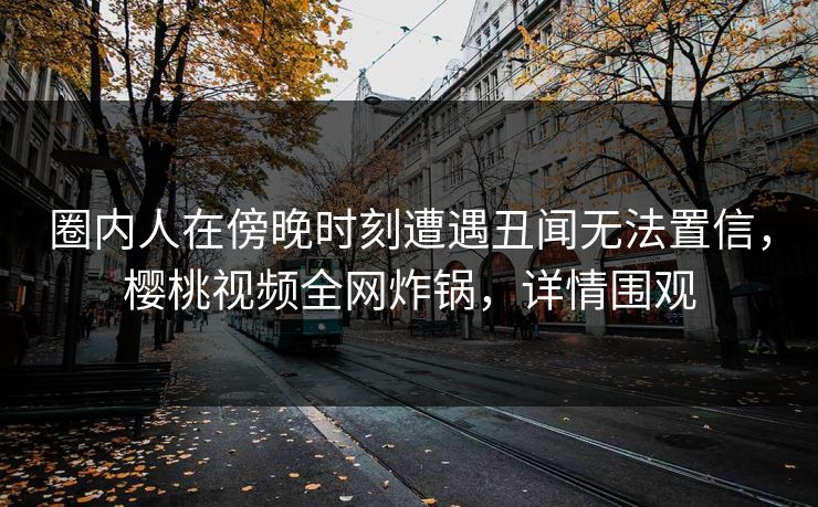 圈内人在傍晚时刻遭遇丑闻无法置信，樱桃视频全网炸锅，详情围观
