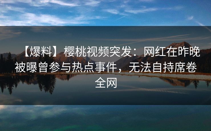 【爆料】樱桃视频突发：网红在昨晚被曝曾参与热点事件，无法自持席卷全网