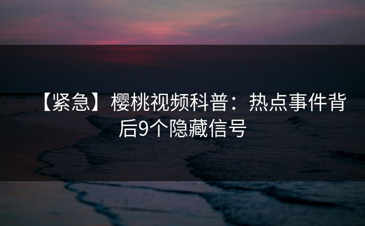 【紧急】樱桃视频科普：热点事件背后9个隐藏信号