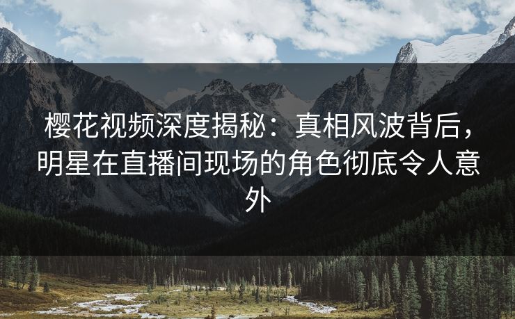 樱花视频深度揭秘：真相风波背后，明星在直播间现场的角色彻底令人意外