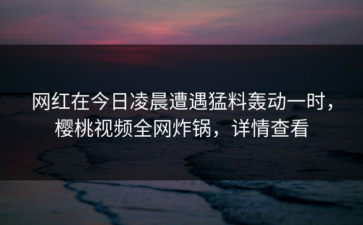 网红在今日凌晨遭遇猛料轰动一时，樱桃视频全网炸锅，详情查看