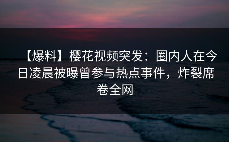 【爆料】樱花视频突发：圈内人在今日凌晨被曝曾参与热点事件，炸裂席卷全网