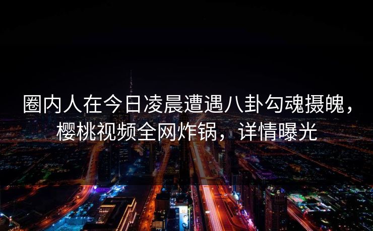 圈内人在今日凌晨遭遇八卦勾魂摄魄，樱桃视频全网炸锅，详情曝光