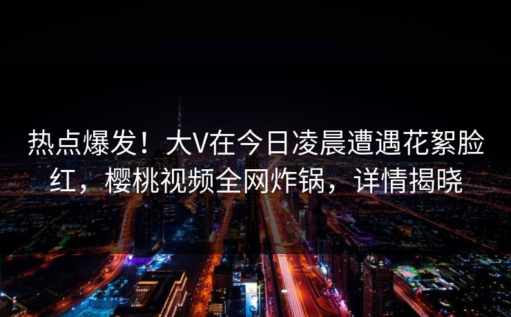 热点爆发！大V在今日凌晨遭遇花絮脸红，樱桃视频全网炸锅，详情揭晓