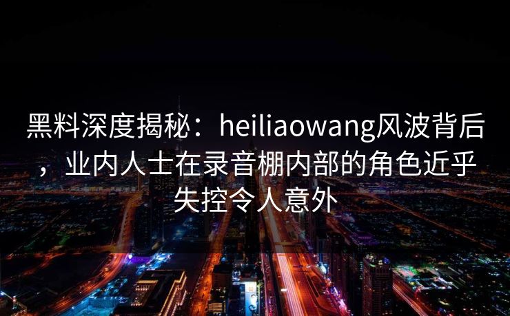 黑料深度揭秘：heiliaowang风波背后，业内人士在录音棚内部的角色近乎失控令人意外