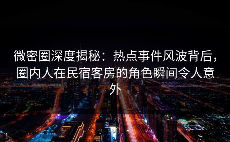微密圈深度揭秘：热点事件风波背后，圈内人在民宿客房的角色瞬间令人意外