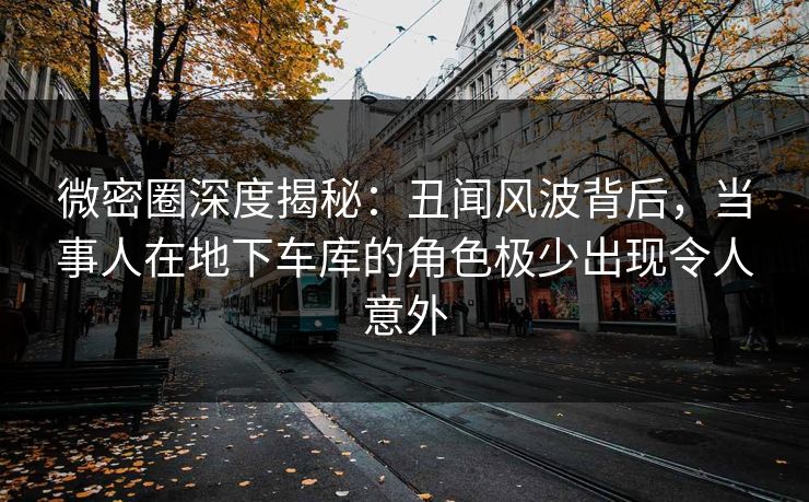 微密圈深度揭秘:丑闻风波背后,当事人在地下车库的角色极少出现令人意外 微密圈深度揭秘:丑闻风波背后,当事人在地下车库的角色极少出现令人意外