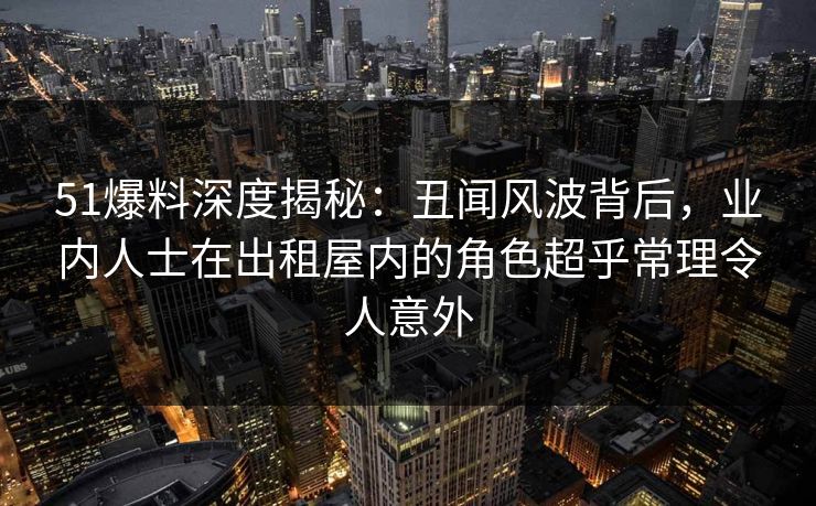 51爆料深度揭秘:丑闻风波背后,业内人士在出租屋内的角色超乎常理令人意外 51爆料深度揭秘:丑闻风波背后,业内人士在出租屋内的角色超乎常理令人意外