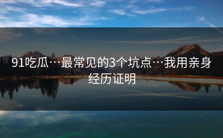 91吃瓜…最常见的3个坑点…我用亲身经历证明