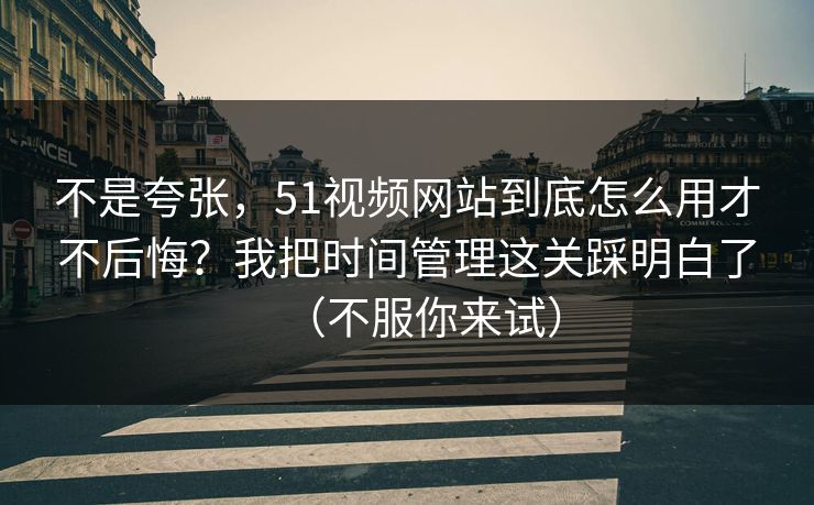 不是夸张，51视频网站到底怎么用才不后悔？我把时间管理这关踩明白了（不服你来试）