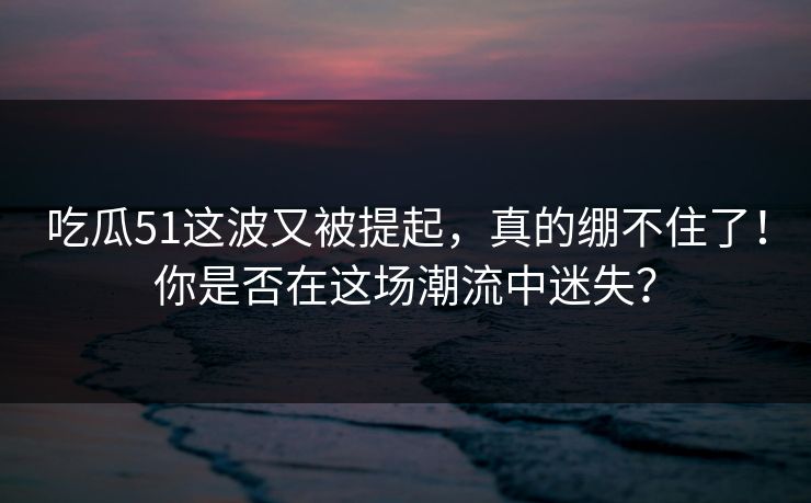 吃瓜51这波又被提起，真的绷不住了！你是否在这场潮流中迷失？