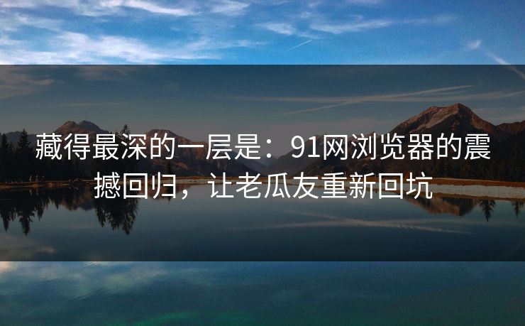 藏得最深的一层是：91网浏览器的震撼回归，让老瓜友重新回坑