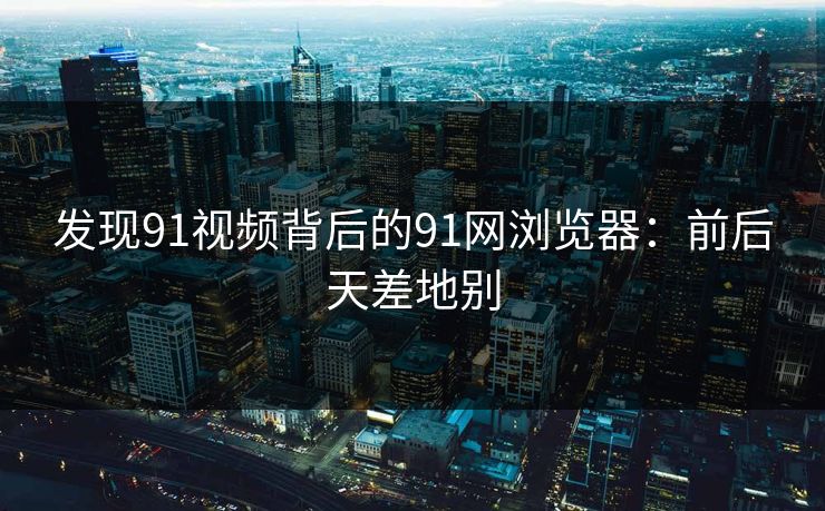 发现91视频背后的91网浏览器：前后天差地别
